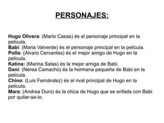 ARGUMENTO: Este libro trata sobre un chico que un dia se entera de que su madre se estava viendo con un vecino. Hugo Olivera, el chico, pegó al vecino y eso le llevó a juicio.  Hugo quedó libre, pero sus recuerdos seguian estando en su cabeza, asta un dia en que conoze a una chica muy guapa que le hace sentir- se mejor. Al cabo del tiempo se enamoran y a pesar de discutir, de no pensar lo mismo y tener cada uno sus propios problemas se quieren.  Hugo tenia un amigo, Pollo, era su mejor amigo, pero en una carrera de motos murió y a partir de ese momento, Hugo y Babi, que es la chica guapa, ya no se ablaban màs y dejarón de verse. Hugo estaba triste porque queria volver a ver a Babi y poder solucionar-lo todo, pero ella no.  Mario Casas  hace de Hugo Olivera. Maria Valverde  hace de Babi. 