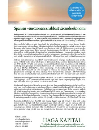 Vi erbjuder skattelösningar, investeringsrådgivning och
kapitalplaceringar till privata och institutionella investerare
Kontakta oss
så bokar vi in en
personlig
rådgivning
Spanien-eurozonenssnabbastväxandeekonomi
Från januari 2013 till och med december 2014 ökade antalet personer i arbete med 934 400
ochantaletarbetslösaminskadesamtidigtmed745000.Derådandearbetslöshetssiffrornai
Spanienliggeridagpå23,7%,menföljerentydligtfallandetrend.Ommantittarpådegenom-
snittliga arbetslöshetstatistiken i Spanien sedan 1976 är den 16,32%. (Trading Economics).
Den mediala bilden att det framförallt är högutbildade spanjorer som lämnar landet,
överensstämmer inte med den faktiska statistiken. Istället är det i huvudsak personer som
kommer från Sydamerika till Spanien mellan åren 2000 till 2008 som representerar den
största delen emigranter. Tittar man på förutsättningar för tillväxt är sjunkande befolk-
ningssiffror problematiskt, då det innebär att antalet deltagare i ekonomin minskar. Ur ett
kortsiktigt perspektiv är det emellertid positivt att personer som är arbetslösa lämnar landet
och mindre kapacitet på arbetsmarknaden leder till högre löner och en ökad konsumtion.
Tillväxt mäts i termer av ökad BNP. Om vi tillexempel tittar på en ekonomi som produ-
cerar 10 bröd under ett år till ett pris av 20 kronor styck, kommer denna ekonomi att ha
en BNP på 200 (10*20). Om samma ekonomi följande år ökar produktionen till 12 bröd,
samtidigt som priset på bröd minskar från 20 till 15 kronor styck, så kommer resultatet
att bli en BNP på 180 (12*15). Trots en ökning i producerade enheter med 20 % mins-
kar alltså BNP från 200 till 180. Exemplet är relevant för Spanien då vi här sett fallande
priser under en längre tid. Trots fallande priser har emellertid trenden i BNP utveckling
från det sista kvartalet 2012 vänt, och från första kvartalet 2014 har den varit klart positiv.
I skrivande stund ligger tillväxten på en årstakt av 2 % och EU-kommissionens prognos för
2015 ligger på 2,3 %. Flera analyshus har dock tagit höjd för ett långvarigt lågt oljepris och
spår därför en tillväxt på mellan 2,7 % till 3 % för 2015.
Omfattande kvantitativa lättnader senaste åren har försvagat globala valutor i relation till eu-
ron, men trenden kommer att vända med Europeiska Centralbankens (ECB) månatliga lik-
viditetsinjektion på 60 miljarder euro. En billigare euro och en dyrare dollar kommer att leda
till prisökningar i eurozonen samt innebära ett lyft för exporten. Dessutom ser vi en markant
ökning i hushållens konsumtion. Investeringar ökar men statlig konsumtion har minskat och
importen är fortfarande högre än exporten. Den ekonomiska återhämtningen är stark men
lever i skuggan av korruption, politikerförakt och en oklar situation i Grekland och Ukraina.
Konfidensindikatorn hos hushåll och företag ligger idag på nivåer vi inte sett sedan
innan krisen. Enligt ECB har kreditgivningen ökat och drivs av en starkare efterfrå-
gan, lättade krav vid kreditbedömningen samt lägre räntor. Frågan är dock NÄR ut-
vecklingen på riktigt kommer elda på aktiekurser? Svaret blir en kvalificerad gissning
men spanska bolag på rätt sida av energipriserna kommer att överraska på uppsidan.
Ruben Larsen
www.hagakapital.se
ruben@hagakapital.se
+46 708 64 05 50
+34 616 854 498
 