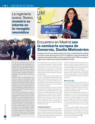 Agenda de la Cámara
Así lo señaló durante su intervención en el citado
acto informativo, organizado en Madrid por Nueva
Economía Fórum, en el que reconoció cierto “mie-
do” existente con el nuevo acuerdo comercial con
Estados Unidos, que espera que se cierre durante
la administración de Barack Obama, respecto a una
posible entrada de productos alimenticios prohibi-
dos actualmente.
“No vamos a cambiar las reglas sobre hormonas en
la carne ni sobre productos genéticamente modi-
ficados”, aseveró Malmström, quien insistió en que
“los productos que no están permitidos aquí no es-
tarán permitidos con las importaciones”tras la firma
del tratado, ni en alimentación ni en otros ámbitos
como el medio ambiente.
De igual forma, aclaró que el acuerdo “no socavará
la capacidad de las autoridades de proteger el inte-
rés nacional”ni los niveles de protección en medio
ambiente o seguridad alimentaria, sino que “sólo
cooperaremos con Estados Unidos en términos
regulatorios donde tenemos los mismos objetivos”.
Malmström reconoció cierto recelo por parte de
algunos Estados miembros de la UE respecto al
TTIP, como Alemania, Austria y Luxemburgo. Sin
embargo, recordó que hay “25 países que apoyan
el beneficioso tratado”.
“Grandes beneficios”
En este sentido, recordó que es uno de los objeti-
vos“más importantes”de la política comercial euro-
pea por su relevancia, ya que los intercambios entre
Europa y Estados Unidos representan más del 40%
del comercio mundial y cada día intercambian más
de 2.500 millones en bienes y servicios.
“El TTIP aporta grandes beneficios económicos”, su-
brayó la comisaria europea, al explicar que con el
acuerdo aumentará“rápidamente”el intercambio y
se verán beneficiados sectores españoles como las
empresas de mobiliario y el automovilístico.
Entre las principales ventajas del acuerdo destacó
la eliminación de trabas burocráticas y la simplifica-
ción de aranceles aduaneros, así como la apertura
de “más oportunidades” de comercio e inversiones
“para todos”.
Mercosur y Asia
Por otra parte, Malmström se refirió también a la
“laguna” pendiente con el Mercosur, en donde las
empresas europeas pagan más de 2.000 millones
en aranceles y encuentran “barreras” en países co-
mo Argentina, Paraguay o Uruguay, y no pueden
participar en licitaciones públicas.
Por ello, resaltó la importancia de reanudar las ne-
gociaciones y “encontrar una solución entre la UE
y el Mercosur”, ya que, a pesar de las “dificultades”
existentes, la Comisión Europea está en contac-
to con la presidencia actual (Brasil) y la siguiente
(Paraguay). “Hay muchos contactos”, especialmen-
te con la parte española, que cuenta con “ideas
y experiencia” en sus relaciones con estos países,
apuntó.
La comisaria europea también valoró la culmina-
ción del acuerdo con Singapur y el avance en las
negociaciones con países asiáticos como Japón,
Vietnam, Malasia y China, a diferencia de con India,
donde“por el momento no se mueve mucho”por-
que“había demasiadas diferencias”.
Texto y foto: Nueva Economía Fórum
El 20 de marzo, la empresa Envac recibió la
vista de la ingeniería Sweco, interesados en vi-
sitar el sistema Envac de recogida neumática
instalado en el desarrollo Monte del Pilar. Es
este uno de los cinco sistemas de la ciudad de
Majadahonda, ciudad con la mayor implan-
tación de sistemas neumáticos en relación a
su población, que dan servicio al 60% de sus
habitantes.
Durante la visita a la central pudieron pre-
senciar un cambio de contenedor, la única
operación manual que se realiza en todo el
sistema, ya que toda la gestión de los sistemas
neumáticos se hace de manera automática.
Les llamó la atención la ubicación de la cen-
tral soterrada bajo una rotonda de tráfico, una
solución que permite ahorrar espacio urbano
para otros servicios.
Tras la visita a la central visitaron una red in-
terior y unos buzones exteriores, ponderado
especialmente la solución Envac para nuevos
desarrollos, con puntos de vertido dentro de
las zonas comunes de los edificios, y las ven-
tajas que aporta el sistema para los usuarios:
comodidad, limpieza, ahorro de espacio co-
munitario. Valoraron muy positivamente el
ahorro de espacio público que se consigue
al instalar un sistema de recogida neumática
para gestionar los residuos urbanos, una de
sus grandes ventajas. De su interés también
fue el número de fracciones de residuos que
los sistemas de Envac recogen y su posterior
tratamiento.
Encuentro en Madrid con
la comisaria europea de
Comercio, Cecilia Malmström
La ingeniería
sueca, Sweco,
muestra su
interés en
la recogida
neumática
8
agendadelacámara
El pasado 6 de marzo la comisaria europea de Comercio, Cecilia Malmström, participó
en el Fórum Europa, donde aclaró que la UE no modificará sus leyes de productos ali-
menticios por el acuerdo de libre comercio con Estados Unidos (TTIP, en sus siglas en
inglés) y que no dejará entrar productos prohibidos en Europa.
P
c
t
 