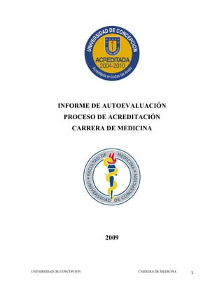  
 

 

             INFORME DE AUTOEVALUACIÓN
                PROCESO DE ACREDITACIÓN
                    CARRERA DE MEDICINA




                            2009
 

 


UNIVERSIDAD DE CONCEPCION          CARRERA DE MEDICINA   1
 