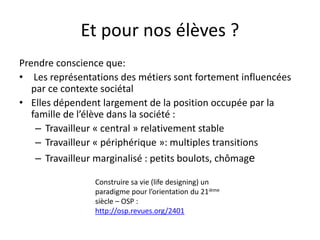 Et pour nos élèves ?
Prendre conscience que:
• Les représentations des métiers sont fortement influencées
par ce contexte sociétal
• Elles dépendent largement de la position occupée par la
famille de l’élève dans la société :
– Travailleur « central » relativement stable
– Travailleur « périphérique »: multiples transitions
– Travailleur marginalisé : petits boulots, chômage
Construire sa vie (life designing) un
paradigme pour l’orientation du 21ième
siècle – OSP :
http://osp.revues.org/2401
 