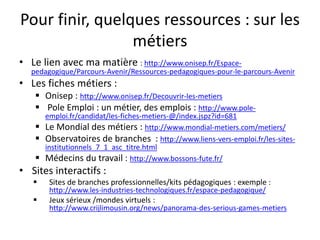 Pour finir, quelques ressources : sur les
métiers
• Le lien avec ma matière : http://www.onisep.fr/Espace-
pedagogique/Parcours-Avenir/Ressources-pedagogiques-pour-le-parcours-Avenir
• Les fiches métiers :
 Onisep : http://www.onisep.fr/Decouvrir-les-metiers
 Pole Emploi : un métier, des emplois : http://www.pole-
emploi.fr/candidat/les-fiches-metiers-@/index.jspz?id=681
 Le Mondial des métiers : http://www.mondial-metiers.com/metiers/
 Observatoires de branches : http://www.liens-vers-emploi.fr/les-sites-
institutionnels_7_1_asc_titre.html
 Médecins du travail : http://www.bossons-fute.fr/
• Sites interactifs :
 Sites de branches professionnelles/kits pédagogiques : exemple :
http://www.les-industries-technologiques.fr/espace-pedagogique/
 Jeux sérieux /mondes virtuels :
http://www.crijlimousin.org/news/panorama-des-serious-games-metiers
 