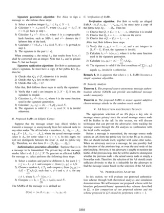 Signature generation algorithm: For Alice to sign a
message m, she follows these steps:
1) Select a random integer kA, 1 ≤ kA ≤ N − 1.
2) Calculate r = xA mod N, where (xA, yA) = kAG. If
r = 0, go back to step 1.
3) Calculate hA
l
←− h(m, r), where h is a cryptographic
hash function, such as SHA-1, and
l
←− denotes the l
leftmost bits of the hash.
4) Calculate s = rdAhA + kA mod N. If s = 0, go back to
step 2.
5) The signature is the pair (r, s).
When computing s, the string hA that results from h(m, r)
shall be converted into an integer. Note that hA can be greater
than N, but not longer.
Signature veriﬁcation algorithm: For Bob to authenticate
Alice’s signature, he must have a copy of her public key QA,
then he:
1) Checks that QA ̸= O, otherwise it is invalid
2) Checks that QA lies on the curve
3) Checks that nQA = O
After that, Bob follows these steps to verify the signature:
1) Verify that r and s are integers in [1, N − 1]. If not, the
signature is invalid.
2) Calculate hA
l
←− h(m, r), where h is the same function
used in the signature generation.
3) Calculate (x1, x2) = sG − rhAQA mod N.
4) The signature is valid if r = x1 mod N, it is invalid
otherwise.
B. Proposed SAMA on Elliptic Curves
Suppose that the message sender (say Alice) wishes to
transmit a message m anonymously from her network node to
any other nodes. The AS includes n members, A1, A2, · · · , An,
e.g., S = {A1, A2, · · · , An}, where the actual message sender
Alice is At, for some value t, 1 ≤ t ≤ n. In this paper, we
will not distinguish between the node Ai and its public key
Qi. Therefore, we also have S = {Q1, Q2, · · · , Qn}.
Authentication generation algorithm: Suppose that m is
a message to be transmitted. The private key of the message
sender Alice is dt, 1 ≤ t ≤ N. To generate an efﬁcient SAMA
for message m, Alice performs the following three steps:
1) Select a random and pairwise different ki for each 1 ≤
i ≤ n − 1, i ̸= t, and compute ri from (ri, yi) = kiG.
2) Choose a random ki ∈ Zp and compute rt from (rt, yt) =
ktG −
∑
i̸=t
rihiQi such that rt ̸= 0 and rt ̸= ri for any
i ̸= t, where hi
l
←− h(m, ri).
3) Compute s = kt +
∑
i̸=t
ki + rtdtht mod N.
The SAMA of the message m is deﬁned as:
S(m) = (m, S, r1, y1, · · · , rn, yn, s).
C. Veriﬁcation of SAMA
Veriﬁcation algorithm: For Bob to verify an alleged
SAMA (m, S, r1, y1, · · · , rn, yn, s), he must have a copy of
the public keys Q1, · · · , Qn. Then he:
1) Checks that Qi ̸= O, i = 1, · · · , n, otherwise it is invalid
2) Checks that Qi, i = 1, · · · , n lies on the curve
3) Checks that nQi = O, i = 1, · · · , n
After that, Bob follows these steps:
1) Verify that ri, yi, i = 1, · · · , n, and s are integers in
[1, N − 1]. If not, the signature is invalid.
2) Calculate hi
l
←− h(m, ri), where h is the same function
used in the signature generation.
3) Calculate (x0, y0) = sG −
n∑
i=1
rihiQi.
4) The signature is valid if the ﬁrst coordinate of
∑
i
(ri, yi)
equals x0, invalid it is otherwise.
Remark 1. It is apparent that when n = 1, SAMA becomes a
simple signature algorithm.
D. Security Analysis
Theorem 1. The proposed source-anonymous message authen-
tication scheme (SAMA) can provide unconditional message
sender anonymity.
Theorem 2. The proposed SAMA is secure against adaptive
chosen-message attacks in the random oracle model.
V. AS SELECTION AND SOURCE PRIVACY
The appropriate selection of an AS plays a key role in
message source privacy since the actual message source node
will be hidden in the AS. In this section, we will discuss
techniques that can prevent the adversaries from tracking the
message source through the AS analysis in combination with
the local trafﬁc analysis.
Before a message is transmitted, the message source node
selects an AS from the public key list in the SS as its choice.
This set should include itself, together with some other nodes.
When an adversary receives a message, he can possibly ﬁnd
the direction of the previous hop, or even the real node of the
previous hop. However, if the adversary is unable to monitor the
trafﬁc of the previous hop, then he will be unable to distinguish
whether the previous node is the actual source node or simply a
forwarder node. Therefore, the selection of the AS should create
sufﬁcient diversity so that it is infeasible for the adversary to
ﬁnd the message source based on the selection of the AS itself.
VI. PERFORMANCE ANALYSIS
In this section, we will evaluate our proposed authentica-
tion scheme through both theoretical analysis and simulation
demonstrations. We will compare our proposed scheme with the
bivariate polynomial-based symmetric-key scheme described
in [2]. A fair comparison of our proposed scheme and the
scheme proposed in [2] should be performed with n = 1.
3355
 