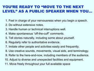 YOU’RE READY TO “MOVE TO THE NEXT
LEVEL” AS A PUBLIC SPEAKER WHEN YOU…

 1. Feel in charge of your nervousness when you begin a speech.
 2. Do without extensive notes.
 3. Handle human or technical interruptions well.
 4. Make spontaneous “off-the-cuff” comments.
 5. Tell stories naturally, including some about yourself.
 6. Regularly refer to authoritative evidence.
 7. Imitate other people and activities easily and frequently.
 8. Use creative sounds, movements, visual aids, and terminology.
 9. Refer to the here-and-now, including members of the audience.
10. Adjust to diverse and unexpected facilities and equipment.
11. Move freely throughout your full available space
 