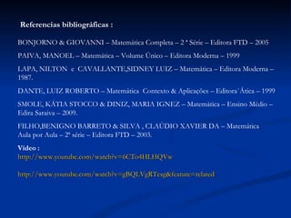 Referencias bibliográficas : BONJORNO & GIOVANNI – Matemática Completa – 2 ª Série – Editora FTD – 2005 PAIVA, MANOEL – Matemática – Volume Único – Editora Moderna – 1999 LAPA, NILTON  e  CAVALLANTE,SIDNEY LUIZ – Matemática – Editora Moderna – 1987. DANTE, LUIZ ROBERTO – Matemática  Contexto & Aplicações – Editora`Ática – 1999 SMOLE, KÁTIA STOCCO & DINIZ, MARIA IGNEZ – Matemática – Ensino Médio – Edira Saraiva – 2009. FILHO,BENIGNO BARRETO & SILVA , CLAÚDIO XAVIER DA – Matemática  Aula por Aula – 2ª série – Editora FTD – 2003. Vídeo : http://www.youtube.com/watch?v=6CTo4HLHQVw   http://www.youtube.com/watch?v=gBQLVgRTesg&feature=related 