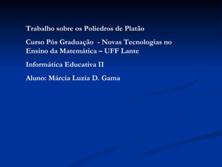Trabalho sobre os Poliedros de Platão Curso Pós Graduação  - Novas Tecnologias no Ensino da Matemática – UFF Lante  Informática Educativa II Aluno: Márcia Luzia D. Gama 