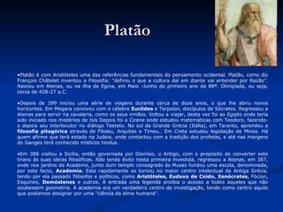 Platão Platão é com Aristóteles uma das referências fundamentais do pensamento ocidental. Platão, como diz François Châtelet inventou a Filosofia: "definiu o que a cultura daí em diante vai entender por Razão". Nasceu em Atenas, ou na ilha de Egina, em Maio -Junho do primeiro ano da 88ª. Olimpíada, ou seja, cerca de 428-27 a.C. Depois de 399 iniciou uma série de viagens durante cerca de doze anos, o que lhe abriu novos horizontes. Em Megara conviveu com o célebre  Euclides  e Terpsíon, discípulos de Sócrates. Regressou a Atenas para servir na cavalaria, como os seus irmãos. Voltou a viajar, desta vez foi ao Egipto onde teria sido iniciado nos mistérios de Isis Depois foi a Cirene onde estudou matemáticas com Teodoro, fazendo-o depois seu interlocutor no diálogo Teeteto. No sul da Grande Grécia (Itália), em Taranto, aprendeu a  filosofia pitagórica  através de Filolau, Arquitas e Timeu.. Em Creta estudou legislação de Minos. Há quem afirme que terá estado na Judeia, onde contactou com a tradição dos profetas, e até nas margens do Ganges terá conhecido místicos hindus. Em 388 visitou a Sicília, então governada por Dionísio, o Antigo, com o propósito de converter este tirano às suas ideias filosóficas. Não tendo êxito nesta primeira investida, regressou a Atenas, em 387, onde nos jardins de Academo, junto dum templo consagrado às Musas fundou uma escola, denominada, por este facto,  Academia.  Esta rapidamente se tornou no maior centro intelectual da Antiga Grécia, tendo por ela passado filósofos e políticos, como  Aristóteles, Eudoxo de Cnido, Xenócrates,  Fócion, Esquines,  Demóstenes  e outros. À entrada uma legenda proibia o acesso a todos aqueles que não soubessem geometria. A academia era um verdadeiro centro de investigação, tendo como centro aquilo que podíamos designar por uma "ciência da alma humana".  