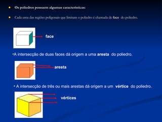 Os poliedros possuem algumas características: Cada uma das regiões poligonais que limitam o poliedro é chamada de  face  do poliedro. face A intersecção de duas faces dá origem a uma  aresta  do poliedro. aresta A intersecção de três ou mais arestas dá origem a um  vértice  do poliedro. vértices 