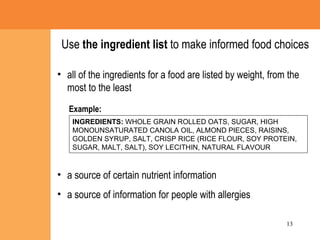 all of the ingredients for a food are listed by weight, from the most to the least  a source of certain nutrient information a source of information for people with allergies Example: Use  the ingredient list  to make informed food choices INGREDIENTS:  WHOLE GRAIN ROLLED OATS, SUGAR, HIGH MONOUNSATURATED CANOLA OIL, ALMOND PIECES, RAISINS, GOLDEN SYRUP, SALT, CRISP RICE (RICE FLOUR, SOY PROTEIN, SUGAR, MALT, SALT), SOY LECITHIN, NATURAL FLAVOUR  