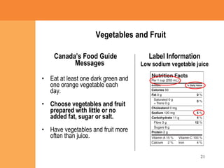 Vegetables and Fruit Canada’s Food Guide Messages Eat at least one dark green and one orange vegetable each day. Choose vegetables and fruit prepared with little or no added fat, sugar or salt. Have vegetables and fruit more often than juice. Label Information Low sodium vegetable juice 