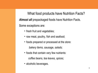What food products have Nutrition Facts? Almost all  prepackaged foods have Nutrition Facts. Some exceptions are: fresh fruit and vegetables; raw meat, poultry, fish and seafood; foods prepared or processed at the store: bakery items, sausage, salads; foods that contain very few nutrients:  coffee beans, tea leaves, spices; alcoholic beverages. 
