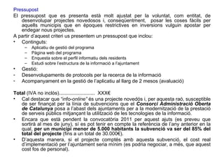 Pressupost   El pressupost que es presenta està molt ajustat per la voluntat, com entitat, de desenvolupar projectes novedosos i, conseqüentment,  posar les coses fàcils per aquells municipis que en èpoques restrictives en inversions vulguin apostar per endegar nous projectes.  A partir d’aquest criteri us presentem un pressupost que inclou: Continguts: Aplicatiu de gestió del programa Pàgina web del programa Enquesta sobre el perfil informatiu dels residents Estudi sobre l’estructura de la informació a l’ajuntament Gestió: Desenvolupaments de protocols per la recerca de la informació Acompanyament en la gestió de l’aplicatiu al llarg de 2 mesos (avaluació) Total  (IVA no inclòs)..........................  XXX€ Cal destacar que “info- online”  és una projecte novedós   i, per aquesta raó, susceptible de ser finançat per la línia de subvencions que el  Consorci   Administració Oberta de Catalunya  posa a l’abast dels ajuntaments per a la modernització de la prestació de serveis públics mitjançant la utilització de les tecnologies de la informació. Encara que està pendent la convocatòria 2011 per aquest ajuts (es preveu que sortirà al mes de juny), sí es pot tenir en compte la referència de l’any anterior en la qual,  per un municipi menor de 5.000 habitants la subvenció va ser del 85% del total del projecte  (fins a un total de 30.000€).  D’aquesta manera, si el projecte comptés amb aquesta subvenció, el cost real d’implementació per l’ajuntament seria mínim (es podria negociar, a més, que aquest cost fos de personal). 