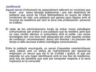 Justificació Aquest servei d’informació és especialment rellevant en municipis que tenen  una  baixa densitat poblacional i que són destinació de població que prové de l’Àrea Metropolitana en busca de millors condicions de vida; una població que genera pocs lligams amb el municipi de residència per tenir la seva vida professional i personal en d’altres.  El repte de les administracions locals és trobar noves estratègies comunicatives per arribar a una població que és resident, però que no crea vincles afectius ni comunitaris amb el poble. Les noves tecnologies són una eina molt adequada per crear aquests vincles de confiança i reconeixement, doncs són directes i no precisen del temps ni dels recursos d’altres estratègies comunicatives. Entre la població nouvinguda, un servei d’aquestes característiques seria valorat com un esforç de l’administració per apropar-se mitjançant un recurs que els hi és d’utilitat i gratuït, el que pot redundar en una major identificació amb el nou lloc de residència, amb tots els beneficis que això pot comportar respecta a la seva implicació en la comunitat.  