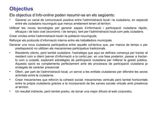 Objectius Els objectius d’ Info-online  poden resumir-se en els següents: Generar un canal de comunicació positiva entre l’administració local i la ciutadania, en especial entre els ciutadans nouvinguts que menys arrelament tenen al territori. Utilitzar les noves tecnologies per generar espais d’informació i participació ciutadana ràpids, eficaços i de baix cost (econòmic i de temps), tant per l’administració local com pels ciutadans. Crear vincles entre l’administració local i la població nouvinguda.  Reforçar els protocols d’informació interna entre els treballadors municipals. Generar una nova ciutadania participativa entre aquells col·lectius que, per manca de temps o per predisposició no utilitzen els mecanismes participatius tradicionals. Residents  clients , però també ciutadans: l’estratègia que aquí es defineix comença per tractar al resident com a client (servei d’informació  a la carta ) per, en una fase posterior, passar a tractar-lo com a ciutadà, explorant estratègies de participació ciutadana per millorar la gestió pública. Aquesta opció es complementa perfectament amb els processos de participació ciutadana ja endegats de caràcter presencial.  Oferir, per part de l’administració local, un servei a les entitats ciutadanes per difondre les seves activitats entre la ciutadania.  Crear mecanismes que reforcin la cohesió social; mecanismes verticals però també horitzontals entre la pròpia ciutadania gràcies a la incorporació de les xarxes socials virtuals amb presència al territori. Un resultat indirecte, però també positiu, és donar una major difusió al web corporatiu. 
