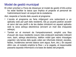 Model de gestió municipal El criteri prioritari a l’hora de dissenyar el model de gestió d’ Info-online  ha estat facilitar la tasca que implica el projecte al personal de l’administració local i al conjunt de la ciutadania.  Així, respecte a l’accés dels usuaris al programa: L’accés al programa es faria mitjançant una subscripció a un aplicatiu web per part dels residents. Els ja usuaris podran accedir al canvi del seu perfil o de les dades introduint en aquest aplicatiu web la seva adreça electrònica (enviant un mail des d’aquesta adreça). També en el moment de l’empadronament, omplint una fitxa d’usuari els nous residents (veure més endavant exemple) indicant nom, barri, adreça electrònica, telèfon mòbil (per rebre missatges urgents) i els temes dels quals volen ser informats (trànsit, escoles, festes, incidències serveis bàsics com aigua, llum, etc.). En aquest últim cas, el ciutadà ompliria la fitxa i, a la vegada, el responsable passaria aquesta informació a la base de dades del projecte. 