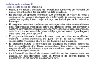 Model de gestió municipal (II) Respecte a la gestió del programa:  Realitzar un estudi previ sobre les necessitats informatives del residents per ajustar millor l’oferta a les expectatives dels ciutadans. Es planteja un aplicatiu informàtic que automatitzi al màxim la feina a realitzar en la recerca i distribució de la informació, de manera que la seva gestió no signifiqui una major càrrega de treball per a la estructura municipal. El programa enviarà automàticament missatges a les adreces electròniques dels responsables municipals sobre els diferents temes per demanar o confirma informacions referents a incidències, novetats i tràmits municipals, optimitzant els recursos dels gestors del programa i no carregant l’agenda de la resta dels gestors públics. El programa informàtic tindrà a la seva base de dades les incidències, novetats i tràmits planificats, els quals hauran de ser confirmats pels responsables municipals abans del seu lliurament als ciutadans. El programa lliurarà la informació als ciutadans de manera automàtica (prèvia visualització d’un tècnic responsables) discriminant els missatges segons els diferents interessos que els ciutadans hagin manifestat en la butlleta d’inscripció al servei. La informació es lliurarà de manera periòdica en les adreces web dels usuaris. En cas d’urgència (talls de trànsit o de serveis bàsics no programats) es pot lliurar la informació via sms. 