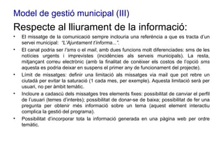 Model de gestió municipal (III) Respecte al lliurament de la informació:  El missatge de la comunicació sempre inclouria una referència a que es tracta d’un servei municipal:  “L’Ajuntament t’informa...”. El canal podria ser  l’sms  o el  mail , amb dues funcions molt diferenciades: sms de les notícies urgents i imprevistes (incidències als serveis municipals). La resta, mitjançant correu electrònic (amb la finalitat de conèixer els costos de l’opció  sms  aquesta es podria deixar en suspens el primer any de funcionament del projecte). Límit de missatges: definir una limitació als missatges via mail que pot rebre un ciutadà per evitar la saturació (1 cada mes, per exemple). Aquesta limitació serà per usuari, no per àmbit temàtic.  Incloure a cadascú dels missatges tres elements fixes: possibilitat de canviar el perfil de l’usuari (temes d’interès); possibilitat de donar-se de baixa; possibilitat de fer una pregunta per obtenir més informació sobre un tema (aquest element interactiu complica la gestió del programa). Possibilitat d’incorporar tota la informació generada en una pàgina web per ordre temàtic. 