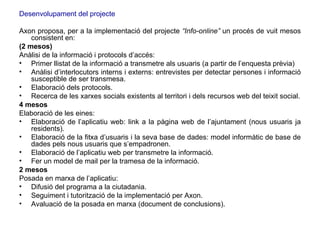 Desenvolupament del projecte Axon proposa, per a la implementació del projecte  “Info-online”  un procés de vuit mesos consistent en: (2 mesos)  Anàlisi de la informació i protocols d’accés: Primer llistat de la informació a transmetre als usuaris (a partir de l’enquesta prèvia) Anàlisi d’interlocutors interns i externs: entrevistes per detectar persones i informació susceptible de ser transmesa. Elaboració dels protocols. Recerca de les xarxes socials existents al territori i dels recursos web del teixit social. 4 mesos   Elaboració de les eines: Elaboració de l’aplicatiu web: link a la pàgina web de l’ajuntament (nous usuaris ja residents). Elaboració de la fitxa d’usuaris i la seva base de dades: model informàtic de base de dades pels nous usuaris que s’empadronen. Elaboració de l’aplicatiu web per transmetre la informació. Fer un model de mail per la tramesa de la informació. 2 mesos  Posada en marxa de l’aplicatiu: Difusió del programa a la ciutadania. Seguiment i tutorització de la implementació per Axon. Avaluació de la posada en marxa (document de conclusions). 