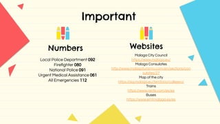 Important
Numbers Websites
Malaga City Council
https://www.malaga.eu/
Malaga Consulates
http://www.malagaturismo.com/en/sections/con
sulates/27
Map of the city
https://sig.malaga.eu/territorio/callejero/
Trains
https://www.renfe.com/es/es
Buses
https://www.emtmalaga.es/es
Local Police Department 092
Fireﬁghter 080
National Police 091
Urgent Medical Assistance 061
All Emergencies 112
 