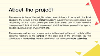 About the project
The main objective of the Neighbourhood Association is to work with the local
people to try to build a more inclusive society, supporting vulnerable people and
responding to the social challenges they face every day: cultural diversity,
unemployment, lack of social involvement, social exclusion, promotion of sports,
gender equality, care of environment, etc.
The volunteers will work on various topics, in the morning the main activity will be
assisting teachers in the schools in the area and in the afternoon you will
collaborate in the activities that the association has to support social collectives.
 