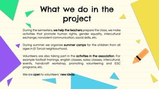 What we do in the
project
During the semesters, we help the teachers prepare the class, we make
activities that promote human rights, gender equality, intercultural
exchange, nonviolent communication, social skills, etc.
During summer we organize summer camps for the children from all
ages in El Torcal neighbourhood.
Volunteers are also taking part in the activities in the association. For
example football trainings, english classes, salsa classes, intercultural,
events, handcraft workshop, promoting volunteering and ESC
programs, etc.
We are open to volunteers´ new ideas.
 