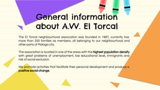 General information
about A.VV. El Torcal
The El Torcal neighbourhood association was founded in 1987, currently has
more than 350 families as members, all belonging to our neighbourhood and
other parts of Málaga city.
The association is located in one of the areas with the highest population density
with great problems of unemployment, low educational level, immigrants and
risk of social exclusion.
We promote activities that facilitate their personal development and produce a
positive social change.
 