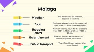 Málaga
Weather
Mild winters and hot summers,
300 days of sunshine
Food
Gastronomy based on mediterranean diet,
tapas (small appetizers) are very popular
Shopping
hours
Normally opening hours for the shops are
from 9.30h to 13.30n and from 17.00.h to
20.30h
Entertainment
Museum, theaters, exposition, music,
festivals, tapas bar, restaurants
Public transport
Very eﬃcient (many buses, metro,
trains, ferries)
 