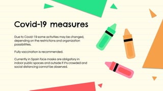Covid-19 measures
Due to Covid-19 some activities may be changed,
depending on the restrictions and organization
possibilities.
Fully vaccination is recommended.
Currently in Spain face masks are obligatory in
indoor public spaces and outside if it's crowded and
social distancing cannot be observed.
 