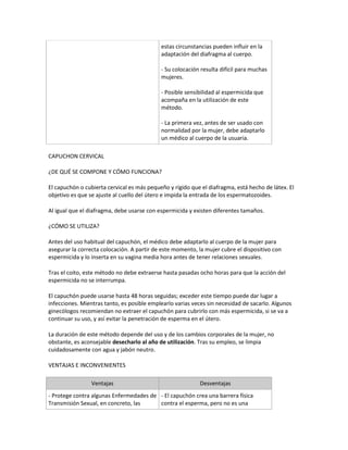 estas circunstancias pueden influir en la
                                            adaptación del diafragma al cuerpo.

                                            - Su colocación resulta difícil para muchas
                                            mujeres.

                                            - Posible sensibilidad al espermicida que
                                            acompaña en la utilización de este
                                            método.

                                            - La primera vez, antes de ser usado con
                                            normalidad por la mujer, debe adaptarlo
                                            un médico al cuerpo de la usuaria.

CAPUCHON CERVICAL

¿DE QUÉ SE COMPONE Y CÓMO FUNCIONA?

El capuchón o cubierta cervical es más pequeño y rígido que el diafragma, está hecho de látex. El
objetivo es que se ajuste al cuello del útero e impida la entrada de los espermatozoides.

Al igual que el diafragma, debe usarse con espermicida y existen diferentes tamaños.

¿CÓMO SE UTILIZA?

Antes del uso habitual del capuchón, el médico debe adaptarlo al cuerpo de la mujer para
asegurar la correcta colocación. A partir de este momento, la mujer cubre el dispositivo con
espermicida y lo inserta en su vagina media hora antes de tener relaciones sexuales.

Tras el coito, este método no debe extraerse hasta pasadas ocho horas para que la acción del
espermicida no se interrumpa.

El capuchón puede usarse hasta 48 horas seguidas; exceder este tiempo puede dar lugar a
infecciones. Mientras tanto, es posible emplearlo varias veces sin necesidad de sacarlo. Algunos
ginecólogos recomiendan no extraer el capuchón para cubrirlo con más espermicida, si se va a
continuar su uso, y así evitar la penetración de esperma en el útero.

La duración de este método depende del uso y de los cambios corporales de la mujer, no
obstante, es aconsejable desecharlo al año de utilización. Tras su empleo, se limpia
cuidadosamente con agua y jabón neutro.

VENTAJAS E INCONVENIENTES

                 Ventajas                                  Desventajas
- Protege contra algunas Enfermedades de - El capuchón crea una barrera física
Transmisión Sexual, en concreto, las     contra el esperma, pero no es una
 