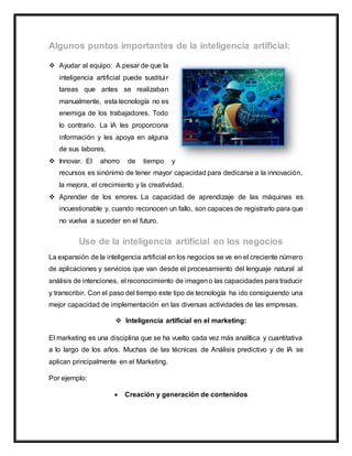  Ayudar al equipo: A pesar de que la
inteligencia artificial puede sustituir
tareas que antes se realizaban
manualmente, esta tecnología no es
enemiga de los trabajadores. Todo
lo contrario. La IA les proporciona
información y les apoya en alguna
de sus labores.
 Innovar. El ahorro de tiempo y
recursos es sinónimo de tener mayor capacidad para dedicarse a la innovación,
la mejora, el crecimiento y la creatividad.
 Aprender de los errores. La capacidad de aprendizaje de las máquinas es
incuestionable y, cuando reconocen un fallo, son capaces de registrarlo para que
no vuelva a suceder en el futuro.
La expansión de la inteligencia artificial en los negocios se ve en el creciente número
de aplicaciones y servicios que van desde el procesamiento del lenguaje natural al
análisis de intenciones, el reconocimiento de imageno las capacidades para traducir
y transcribir. Con el paso del tiempo este tipo de tecnología ha ido consiguiendo una
mejor capacidad de implementación en las diversas actividades de las empresas.
 Inteligencia artificial en el marketing:
El marketing es una disciplina que se ha vuelto cada vez más analítica y cuantitativa
a lo largo de los años. Muchas de las técnicas de Análisis predictivo y de IA se
aplican principalmente en el Marketing.
Por ejemplo:
 Creación y generación de contenidos
 