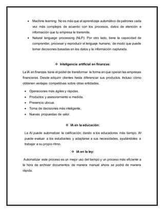  Machine learning: No es más que el aprendizaje automático de patrones cada
vez más complejos de acuerdo con los procesos, datos de atención e
información que tu empresa le transmite.
 Natural language processing (NLP): Por otro lado, tiene la capacidad de
comprender, procesar y reproducir el lenguaje humano, de modo que puede
tomar decisiones basadas en los datos y la información capturada.
 Inteligencia artificial en finanzas:
La IA en finanzas tiene el poder de transformar la forma en que operan las empresas
financieras. Desde adquirir clientes hasta diferenciar sus productos. Incluso cómo
obtienen ventajas competitivas sobre otras entidades.
 Operaciones más ágiles y rápidas.
 Productos y asesoramiento a medida.
 Presencia ubicua.
 Toma de decisiones más inteligente.
 Nuevas propuestas de valor.
 IA en la educación:
La AI puede automatizar la calificación, dando a los educadores más tiempo. AI
puede evaluar a los estudiantes y adaptarse a sus necesidades, ayudándoles a
trabajar a su propio ritmo.
 IA en la ley:
Automatizar este proceso es un mejor uso del tiempo y un proceso más eficiente a
la hora de archivar documentos de manera manual ahora se podrá de manera
rápida.
 