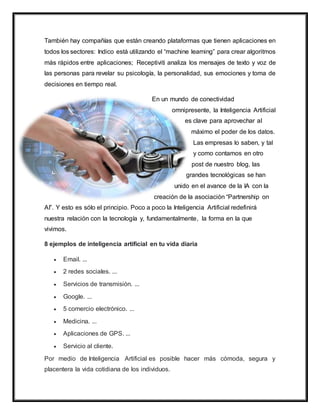También hay compañías que están creando plataformas que tienen aplicaciones en
todos los sectores: Indico está utilizando el “machine learning” para crear algoritmos
más rápidos entre aplicaciones; Receptiviti analiza los mensajes de texto y voz de
las personas para revelar su psicología, la personalidad, sus emociones y toma de
decisiones en tiempo real.
En un mundo de conectividad
omnipresente, la Inteligencia Artificial
es clave para aprovechar al
máximo el poder de los datos.
Las empresas lo saben, y tal
y como contamos en otro
post de nuestro blog, las
grandes tecnológicas se han
unido en el avance de la IA con la
creación de la asociación “Partnership on
AI”. Y esto es sólo el principio. Poco a poco la Inteligencia Artificial redefinirá
nuestra relación con la tecnología y, fundamentalmente, la forma en la que
vivimos.
8 ejemplos de inteligencia artificial en tu vida diaria
 Email. ...
 2 redes sociales. ...
 Servicios de transmisión. ...
 Google. ...
 5 comercio electrónico. ...
 Medicina. ...
 Aplicaciones de GPS. ...
 Servicio al cliente.
Por medio de Inteligencia Artificial es posible hacer más cómoda, segura y
placentera la vida cotidiana de los individuos.
 
