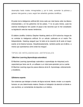 desempleo hasta niveles inimaginables y, por lo tanto, aumentar la pobreza y
generar más guerras y caos, según han advertido grandes científicos.
El poder de la inteligencia artificial (IA) toma cade vez más fuerza entre los líderes
empresariales y en los gobiernos de los países. Y no es para menos, pues los
avances tecnológicos han puesto en jaque a las naciones que no han actualizado
su legislación ante las nuevas tendencias.
El célebre científico británico Stephen Hawking alertó en 2014 sobre los riesgos de
no controlar la inteligencia artificial. En un artículo publicado en el medio The
Independiente, Hawking aseguró que “el éxito en la creación de IA sería el mayor
evento en la historia humana. Desafortunadamente, también podría ser el último, a
menos que aprendamos cómo evitar los riesgos”.
1)Machine Learning (Aprendizaje automático)
El Machine Learning (aprendizaje automático o aprendizaje de máquinas) es la
capacidad que tiene una IA, un software o un robot para aprender por su cuenta.
El Machine Learning sigue los pasos clásicos de la IA: Aprendizaje, entrenamiento
y resultados.
2)Sistema experto
Son sistemas que trabajan a través de lógica racional. Intenta emular a un experto
humano en una determinada materia. Desde un trabajador de atención al cliente a
una escritora, un comentarista de deportes o un médico.
 