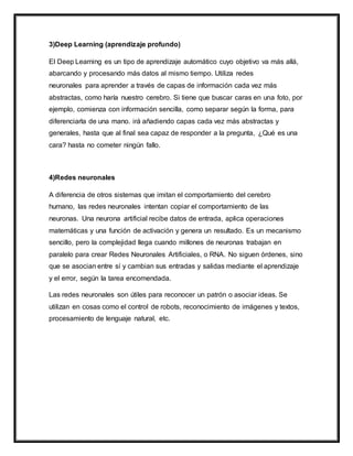 3)Deep Learning (aprendizaje profundo)
El Deep Learning es un tipo de aprendizaje automático cuyo objetivo va más allá,
abarcando y procesando más datos al mismo tiempo. Utiliza redes
neuronales para aprender a través de capas de información cada vez más
abstractas, como haría nuestro cerebro. Si tiene que buscar caras en una foto, por
ejemplo, comienza con información sencilla, como separar según la forma, para
diferenciarla de una mano. irá añadiendo capas cada vez más abstractas y
generales, hasta que al final sea capaz de responder a la pregunta, ¿Qué es una
cara? hasta no cometer ningún fallo.
4)Redes neuronales
A diferencia de otros sistemas que imitan el comportamiento del cerebro
humano, las redes neuronales intentan copiar el comportamiento de las
neuronas. Una neurona artificial recibe datos de entrada, aplica operaciones
matemáticas y una función de activación y genera un resultado. Es un mecanismo
sencillo, pero la complejidad llega cuando millones de neuronas trabajan en
paralelo para crear Redes Neuronales Artificiales, o RNA. No siguen órdenes, sino
que se asocian entre sí y cambian sus entradas y salidas mediante el aprendizaje
y el error, según la tarea encomendada.
Las redes neuronales son útiles para reconocer un patrón o asociar ideas. Se
utilizan en cosas como el control de robots, reconocimiento de imágenes y textos,
procesamiento de lenguaje natural, etc.
 