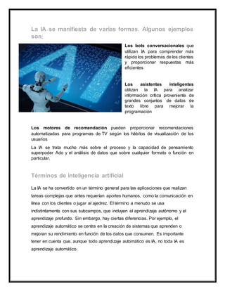 :
Los bots conversacionales que
utilizan IA para comprender más
rápido los problemas de los clientes
y proporcionar respuestas más
eficientes
Los asistentes inteligentes
utilizan la IA para analizar
información crítica proveniente de
grandes conjuntos de datos de
texto libre para mejorar la
programación
Los motores de recomendación pueden proporcionar recomendaciones
automatizadas para programas de TV según los hábitos de visualización de los
usuarios
La IA se trata mucho más sobre el proceso y la capacidad de pensamiento
superpoder Ado y el análisis de datos que sobre cualquier formato o función en
particular.
La IA se ha convertido en un término general para las aplicaciones que realizan
tareas complejas que antes requerían aportes humanos, como la comunicación en
línea con los clientes o jugar al ajedrez. El término a menudo se usa
indistintamente con sus subcampos, que incluyen el aprendizaje autónomo y el
aprendizaje profundo. Sin embargo, hay ciertas diferencias. Por ejemplo, el
aprendizaje automático se centra en la creación de sistemas que aprenden o
mejoran su rendimiento en función de los datos que consumen. Es importante
tener en cuenta que, aunque todo aprendizaje automático es IA, no toda IA es
aprendizaje automático.
 