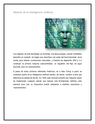 Los orígenes de esta tecnología se remontan a la época griega, cuando Aristóteles
describió un conjunto de reglas que describen una parte del funcionamiento de la
mente para obtener conclusiones racionales, y Ctesibio de Alejandría (250 a. C.)
construyó la primera máquina autocontrolada, un regulador del flujo de agua
(racional, pero sin razonamiento).
A pesar de estos primeros referentes históricos, es a Alan Turing a quien se
considera padre de la inteligencia artificial (dando, de hecho, nombre al test que
determina la calidad de las IA). En 1936, este visionario diseñó una máquina capaz
de implementar cualquier cálculo que hubiera sido formalmente definido, pilar
esencial para que un dispositivo pueda adaptarse a distintos escenarios y
“razonamientos”.
 