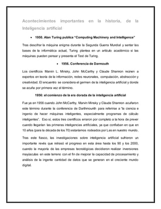  1950. Alan Turing publica “Computing Machinery and Intelligence”
Tras descifrar la máquina enigma durante la Segunda Guerra Mundial y sentar las
bases de la informática actual, Turing plantea en un artículo académico si las
máquinas pueden pensar y presenta el Test de Turing.
 1956. Conferencia de Darmouth
Los científicos Marvin L. Minsky, John McCarthy y Claude Shannon reúnen a
expertos en teoría de la información, redes neuronales, computación, abstracción y
creatividad. El encuentro se considera el germen de la inteligencia artificial y donde
se acuña por primera vez el término.
1956: el comienzo de la era dorada de la inteligencia artificial
Fue ya en 1956 cuando John McCarthy, Marvin Minsky y Claude Shannon acuñaron
este término durante la conferencia de Darthmounth para referirse a “la ciencia e
ingenio de hacer máquinas inteligentes, especialmente programas de cálculo
inteligentes”. Eso sí, estos tres científicos erraron por completo a la hora de prever
cuando llegarían las primeras inteligencias artificiales, ya que confiaban en que en
10 años (para la década de los 70) estaríamos rodeados por Las en nuestro mundo.
Tras este fiasco, las investigaciones sobre inteligencia artificial sufrieron un
importante revés que retrasó el progreso en esta área hasta los 90 y los 2000,
cuando la mayoría de las empresas tecnológicas decidieron realizar inversiones
mayúsculas en este terreno con el fin de mejorar la capacidad de procesamiento y
análisis de la ingente cantidad de datos que se generan en el creciente mundo
digital.
 