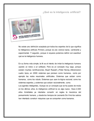 No existe una definición aceptada por todos los expertos de lo que significa
la inteligencia artificial. Primero, porque es una ciencia nueva, cambiante y
experimental. Y segundo, porque ni siquiera podemos definir con exactitud
qué es la inteligencia humana.
En su forma más simple, la IA es el intento de imitar la inteligencia humana
usando un robot, o un software. Pero es un concepto muy vago, porque
existen muchas ramificaciones. Stuart Russell y Peter Norvig diferenciaron
cuatro tipos, en 2009: sistemas que piensan como humanos, como por
ejemplo las redes neuronales artificiales. Sistemas que actúan como
humanos, como los robots. Sistemas que usan la lógica racional, como los
sistemas expertos, y sistemas que actúan racionalmente, como
Los agentes inteligentes, Aunque es un concepto que se ha puesto de moda
en los últimos años, la inteligencia artificial no es algo nuevo. Hace 2.300
años Aristóteles ya intentaba convertir en reglas la mecánica del
pensamiento humano, y desde los tiempos de Leonardo Da Vinci los sabios
han intentado construir máquinas que se comporten como humanos.
 