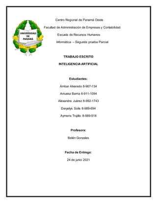 Centro Regional de Panamá Oeste
Facultad de Administración de Empresas y Contabilidad
Escuela de Recursos Humanos
Informática – Segunda prueba Parcial
TRABAJO ESCRITO
INTELIGENCIA ARTIFICIAL
Estudiantes:
Ámbar Alvarado 8-967-134
Aniuska Barria 8-911-1094
Alexandra Juárez 8-992-1743
Daryelys Solís 8-989-694
Aymeris Trujillo 8-989-918
Profesora:
Belén Gonzales
Fecha de Entrega:
24 de junio 2021
 