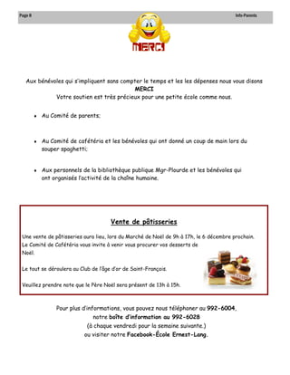 Page 8 Info-Parents 
Aux bénévoles qui s’impliquent sans compter le temps et les les dépenses nous vous disons MERCI 
Votre soutien est très précieux pour une petite école comme nous. 
 Au Comité de parents; 
 Au Comité de cafétéria et les bénévoles qui ont donné un coup de main lors du souper spaghetti; 
 Aux personnels de la bibliothèque publique Mgr-Plourde et les bénévoles qui ont organisés l’activité de la chaîne humaine. 
Pour plus d’informations, vous pouvez nous téléphoner au 992-6004, notre boîte d’information au 992-6028 
(à chaque vendredi pour la semaine suivante.) 
ou visiter notre Facebook-École Ernest-Lang. 
Vente de pâtisseries 
Une vente de pâtisseries aura lieu, lors du Marché de Noël de 9h à 17h, le 6 décembre prochain. 
Le Comité de Cafétéria vous invite à venir vous procurer vos desserts de Noël. 
Le tout se déroulera au Club de l’âge d’or de Saint-François. 
Veuillez prendre note que le Père Noël sera présent de 13h à 15h. 