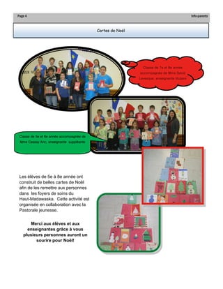 Page 4 
Info-parents 
Cartes de Noël 
Les élèves de 5e à 8e année ont construit de belles cartes de Noël afin de les remettre aux personnes dans les foyers de soins du Haut-Madawaska. Cette activité est organisée en collaboration avec la Pastorale jeunesse. 
Merci aux élèves et aux enseignantes grâce à vous plusieurs personnes auront un sourire pour Noël! 
Classe de 7e et 8e année accompagnée de Mme Sylvie Levesque, enseignante titulaire 
Classe de 5e et 6e année accompagnée de Mme Cassey Ann, enseignante suppléante  