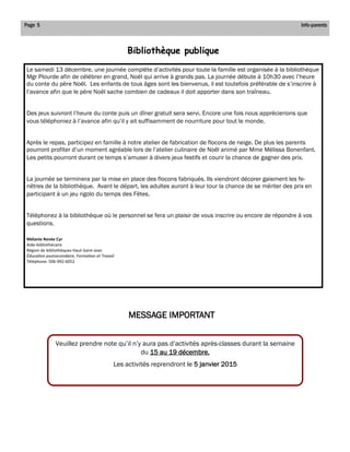 Page 5 
Info-parents 
Le samedi 13 décembre, une journée complète d’activités pour toute la famille est organisée à la bibliothèque Mgr Plourde afin de célébrer en grand, Noël qui arrive à grands pas. La journée débute à 10h30 avec l’heure du conte du père Noël. Les enfants de tous âges sont les bienvenus, il est toutefois préférable de s’inscrire à l’avance afin que le père Noël sache combien de cadeaux il doit apporter dans son traîneau. 
Des jeux suivront l’heure du conte puis un dîner gratuit sera servi. Encore une fois nous apprécierions que vous téléphoniez à l’avance afin qu’il y ait suffisamment de nourriture pour tout le monde. 
Après le repas, participez en famille à notre atelier de fabrication de flocons de neige. De plus les parents pourront profiter d’un moment agréable lors de l’atelier culinaire de Noël animé par Mme Mélissa Bonenfant. Les petits pourront durant ce temps s’amuser à divers jeux festifs et courir la chance de gagner des prix. 
La journée se terminera par la mise en place des flocons fabriqués. Ils viendront décorer gaiement les fe- nêtres de la bibliothèque. Avant le départ, les adultes auront à leur tour la chance de se mériter des prix en participant à un jeu rigolo du temps des Fêtes. 
Téléphonez à la bibliothèque où le personnel se fera un plaisir de vous inscrire ou encore de répondre à vos questions. 
Mélanie Renée Cyr 
Aide-bibliothécaire 
Région de bibliothèques Haut-Saint-Jean 
Éducation postsecondaire, Formation et Travail 
Téléphone: 506-992-6052 
Bibliothèque publique 
Veuillez prendre note qu’il n’y aura pas d’activités après-classes durant la semaine du 15 au 19 décembre. 
Les activités reprendront le 5 janvier 2015 
MESSAGE IMPORTANT  