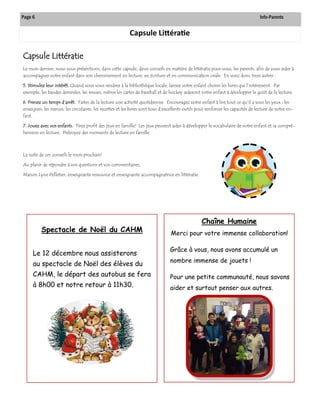 Capsule Littératie 
Capsule Littératie 
Le mois dernier, nous vous présentions, dans cette capsule, deux conseils en matière de littératie pour vous, les parents, afin de vous aider à accompagner votre enfant dans son cheminement en lecture, en écriture et en communication orale. En voici donc trois autres : 
5. Stimulez leur intérêt. Quand vous vous rendrez à la bibliothèque locale, laissez votre enfant choisir les livres qui l’intéressent. Par exemple, les bandes dessinées, les revues, même les cartes de baseball et de hockey aideront votre enfant à développer le goût de la lecture. 
6. Prenez un temps d’arrêt. Faites de la lecture une activité quotidienne. Encouragez votre enfant à lire tout ce qu’il a sous les yeux : les enseignes, les menus, les circulaires, les recettes et les livres sont tous d’excellents outils pour renforcer les capacités de lecture de votre en- fant. 
7. Jouez avec vos enfants. Tirez profit des jeux en famille! Les jeux peuvent aider à développer le vocabulaire de votre enfant et sa compré- hension en lecture. Prévoyez des moments de lecture en famille. 
La suite de ces conseils le mois prochain! 
Au plaisir de répondre à vos questions et vos commentaires, 
Manon Lyne Pelletier, enseignante ressource et enseignante accompagnatrice en littératie 
Page 6 Info-Parents 
Chaîne Humaine 
Merci pour votre immense collaboration! 
Grâce à vous, nous avons accumulé un nombre immense de jouets ! 
Pour une petite communauté, nous savons aider et surtout penser aux autres. 
Spectacle de Noël du CAHM 
Le 12 décembre nous assisterons au spectacle de Noël des élèves du CAHM, le départ des autobus se fera à 8h00 et notre retour à 11h30.  