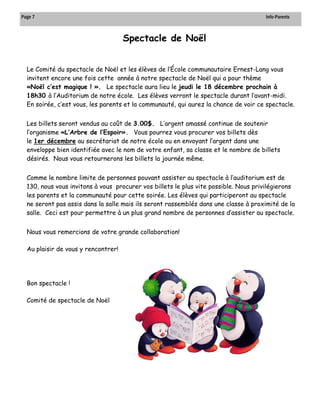 Page 7 Info-Parents 
Le Comité du spectacle de Noël et les élèves de l’École communautaire Ernest-Lang vous invitent encore une fois cette année à notre spectacle de Noël qui a pour thème «Noël c’est magique ! ». Le spectacle aura lieu le jeudi le 18 décembre prochain à 18h30 à l’Auditorium de notre école. Les élèves verront le spectacle durant l’avant-midi. En soirée, c’est vous, les parents et la communauté, qui aurez la chance de voir ce spectacle. 
Les billets seront vendus au coût de 3.00$. L’argent amassé continue de soutenir l’organisme «L’Arbre de l’Espoir». Vous pourrez vous procurer vos billets dès le 1er décembre au secrétariat de notre école ou en envoyant l’argent dans une enveloppe bien identifiée avec le nom de votre enfant, sa classe et le nombre de billets désirés. Nous vous retournerons les billets la journée même. 
Comme le nombre limite de personnes pouvant assister au spectacle à l’auditorium est de 130, nous vous invitons à vous procurer vos billets le plus vite possible. Nous privilégierons les parents et la communauté pour cette soirée. Les élèves qui participeront au spectacle ne seront pas assis dans la salle mais ils seront rassemblés dans une classe à proximité de la salle. Ceci est pour permettre à un plus grand nombre de personnes d’assister au spectacle. 
Nous vous remercions de votre grande collaboration! 
Au plaisir de vous y rencontrer! 
Bon spectacle ! 
Comité de spectacle de Noël 
Spectacle de Noël  