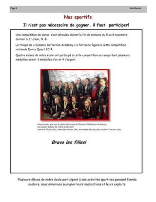 . 
Nos sportifs 
Page 9 Info-Parents 
Il n’est pas nécessaire de gagner, il faut participer! 
Plusieurs élèves de notre école participent à des activités sportives pendant l’année scolaire, nous aimerions souligner leurs implications et leurs exploits. 
Une compétition de danse s’est déroulée durant la fin de semaine du 5 au 8 novembre dernier à St-Jean, N.-B. 
La troupe de « Dynamic Reflection Academy » a fait belle figure à cette compétition nationale Dance Quest 2014. 
Quatre élèves de notre école ont participé à cette compétition en remportant plusieurs médailles soient 3 médailles d’or et 4 d’argent. 
Vous pouvez voir sur la photo la troupe de Dynamic Reflection Academy. 
Les quatre élèves de notre école sont: 
Jasmine Picard (6e), Kelsy Bonenfant (4e), Annabelle Boulay (4e), Amélie Therrien (5e). 
Bravo les filles!  
