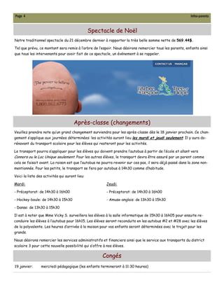 Page 4                                                                                                     Infos-parents



                                                Spectacle de Noël
Notre traditionnel spectacle du 21 décembre dernier à rapporter la très belle somme nette de 569.44$.

Tel que prévu, ce montant sera remis à l’arbre de l’espoir. Nous désirons remercier tous les parents, enfants ainsi
que tous les intervenants pour avoir fait de ce spectacle, un événement à se rappeler.




                                      Après-classe (changements)
Veuillez prendre note qu’un grand changement surviendra pour les après-classe dès le 18 janvier prochain. Ce chan-
gement s’applique aux journées déterminées: les activités auront lieu les mardi et jeudi seulement. Il y aura do-
rénavant du transport scolaire pour les élèves qui resteront pour les activités.

Le transport pourra s’appliquer pour les élèves qui doivent prendre l’autobus à partir de l’école et allant vers
Connors ou le Lac Unique seulement. Pour les autres élèves, le transport devra être assuré par un parent comme
cela se faisait avant. La raison est que l’autobus ne pourra revenir sur ces pas, il sera déjà passé dans la zone non-
mentionnée. Pour les petits, le transport se fera par autobus à 14h30 comme d’habitude.

Voici la liste des activités qui auront lieu:

Mardi:                                                   Jeudi:

- Préceptorat: de 14h30 à 16h00                          - Préceptorat: de 14h30 à 16h00

- Hockey-boule: de 14h30 à 15h30                         - Amuse-anglais: de 13h30 à 15h30

- Danse: de 13h30 à 15h30

Il est à noter que Mme Vicky S. surveillera les élèves à la salle informatique de 15h30 à 16h05 pour ensuite re-
conduire les élèves à l’autobus pour 16h15. Les élèves seront reconduits en les autobus #2 et #28 avec les élèves
de la polyvalente. Les heures d’arrivée à la maison pour vos enfants seront déterminées avec le trajet pour les
grands.

Nous désirons remercier les services administratifs et financiers ainsi que le service aux transports du district
scolaire 3 pour cette nouvelle possibilité qui s’offre à nos élèves.

                                                      Congés
19 janvier:      mercredi pédagogique (les enfants termineront à 11:30 heures)
 