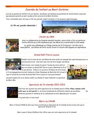 Page 3
Journée de l’enfant au Mont-Carleton
Pendant tout le mois de mai, les élèves de notre école ont amassé des cubes énergies pour un
concours provincial. Cela avait pour but de faire bouger nos élèves.
Notre école c’est classée 2e parmi 7 écoles de notre district
pour se rendre au Grand Défi Pierre Lavoie à Montréal le 15 et
16 juin dernier. Grâce à ce concours, 10 élèves de notre école
et 2 accompagnateurs se sont rendus au Stade Olympique de Montréal afin de parti-
ciper à toutes les activités du Grand Défi Pierre Lavoie et cela gratuitement.
Les participants ont eu la chance d’aller à La Ronde et aussi d’assister au spectacle
de Marie Mai.
Merci au CAHM
Merci à l’école CAHM de Clair pour leurs invitations au Spectacle de fin d’année de leur école ainsi que le
Spectacle Wizard of Oz.
Merci aussi à l’école CAHM de Clair d’être venu voir notre spectacle de fin d’année!
Jardin du CMA
Avec la collaboration du Congrès mondial Acadien, notre école a fait un jardin en
forme d’étoile qui a été ensemencé par les élèves de la maternelle à la 8e année.
Le jardin sera déménagé au Village d’antan de St-François à l’arrière de la
municipalité. Les élèves de notre école feront la récolte des légumes en septembre.
Lors de la journée de l’enfant le 5 juin dernier, les élèves, les membres du personnel de l’école Ernest-Lang ainsi
que plusieurs parents se sont rendus au Parc provincial du Mont-Carleton.
Tous s’entendent pour dire que ce fût une journée remplit de plaisir et de nouveaux apprentissages.
Ce fût une journée mémorable !
Grand Défi Pierre Lavoie
Spectacle de fin d’année 2012-2013
C’est hier soir qu’avait lieu notre spectacle de fin d’année sous le thème «Nous sommes enfin
prêts pour un été parfait » où furent présentés les différents talents de nos élèves. De
nombreux parents et membres de la communauté se sont déplacés pour l’occasion.
Un grand merci à vous tous!!
 