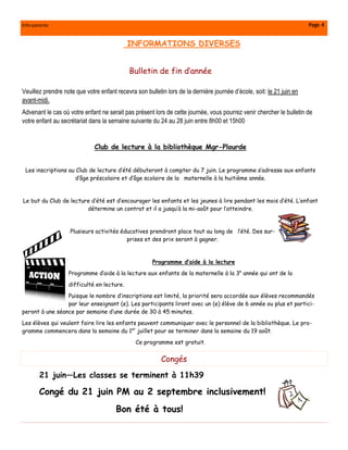 Info-parents Page 4
21 juin—Les classes se terminent à 11h39
Congé du 21 juin PM au 2 septembre inclusivement!
Bon été à tous!
Congés
INFORMATIONS DIVERSES
Bulletin de fin d’année
Veuillez prendre note que votre enfant recevra son bulletin lors de la dernière journée d’école, soit: le 21 juin en
avant-midi.
Advenant le cas où votre enfant ne serait pas présent lors de cette journée, vous pourrez venir chercher le bulletin de
votre enfant au secrétariat dans la semaine suivante du 24 au 28 juin entre 8h00 et 15h00
Club de lecture à la bibliothèque Mgr-Plourde
Les inscriptions au Club de lecture d’été débuteront à compter du 7 juin. Le programme s’adresse aux enfants
d’âge préscolaire et d’âge scolaire de la maternelle à la huitième année.
Le but du Club de lecture d’été est d’encourager les enfants et les jeunes à lire pendant les mois d’été. L’enfant
détermine un contrat et il a jusqu’à la mi-août pour l’atteindre.
Plusieurs activités éducatives prendront place tout au long de l’été. Des sur-
prises et des prix seront à gagner.
Programme d’aide à la lecture
Programme d’aide à la lecture aux enfants de la maternelle à la 3e
année qui ont de la
difficulté en lecture.
Puisque le nombre d’inscriptions est limité, la priorité sera accordée aux élèves recommandés
par leur enseignant (e). Les participants liront avec un (e) élève de 6 année ou plus et partici-
peront à une séance par semaine d’une durée de 30 à 45 minutes.
Les élèves qui veulent faire lire les enfants peuvent communiquer avec le personnel de la bibliothèque. Le pro-
gramme commencera dans la semaine du 1er
juillet pour se terminer dans la semaine du 19 août.
Ce programme est gratuit.
 