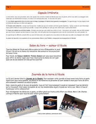 Page 3                                                                                                                                                Info-parents



                                                              Capsule littératie
Le mois dernier, nous vous présentions, dans cette capsule, trois conseils en matière de littératie pour vous, les parents, afin de vous aider à accompagner votre
enfant dans son cheminement en lecture, en écriture et en communication orale. En voici donc trois autres :
11. Les enfants apprennent à lire et à écrire avec le temps, la pratique et l’aide de leurs parents et enseignants. Cet apprentissage n’est pas toujours facile
et l’enfant doit savoir que ses efforts sont appréciés.
12. Écoutez votre enfant lire. Lorsque vous l’écoutez lire, n’oubliez pas que vos réactions sont d’une grande importance. Surtout, écoutez-le sans l’interrompre.
Soyez positif et félicitez-le aussi souvent que possible. Essayez d’être spécifique de sorte que votre enfant sache ce qu’il ou elle fait bien.
13. Soyez un scripteur ou un lecteur modèle. Arrangez-vous pour que votre enfant vous voit lire et écrire. Vous pouvez, par exemple, relire une lettre pendant
que vous l’écrivez, préparer une liste d’épicerie et vous relire, écrire des petits mots d’encouragement ou des mots de remerciements, des cartes postales, etc.
En espérant que les différents conseils offerts au cours de l’année dans cette capsule ont su vous donner des idées pour vous aider à accompagner votre enfant!

Au plaisir de répondre à vos questions et vos commentaires, Manon Lyne Pelletier, enseignante accompagnatrice en littératie




                                             Salon du livre — auteur à l’école
Tous les élèves de l’école sont allés au salon du livre d’Edmundston le jeudi
19 avril. Ils ont eu la chance d’y rencontrer des auteurs et de se procurer
de beaux livres.
Pour l’école, le fameux bédéiste Tristan Demers est venu nous rencontrer
pour offrir un atelier super pour tous. Vous aurez la chance de voir quel-
ques-uns de ses dessins lors des portes ouvertes!




                                                  Journée de la terre à l’école
Le 22 avril dernier était la Journée de la Planète. Pour souligner cette journée où nous avons voulu faire un geste
significatif pour notre planète, les élèves et les membres du personnel se sont donnés la main pour faire de notre
environnement immédiat un endroit propre.
Donc, munis de gants et de sacs de poubelle, tous ont fait l’environnement à pieds en ramassant tous les déchets
qu’il y trouvaient. C’est assez incroyable de voir les innombrables objets trouvés sur notre cour. Merci à tous et
toutes pour votre collaboration!
Pour récompenser les élèves de ce geste, un bâton glacé aux fruits a été offert aux élèves. Merci à M. Charles
Laforge et Baxter pour nous les avoir offert gratuitement.




                                                              C’est un bien précieux, prenons-en soin!
 