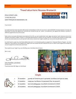 Info-parents                                                                                                                              Page 4


                                 Travail sécuritaire Nouveau-Brunswick

ÉCOLE ERNEST LANG
13 RUE BELLEVUE
SAINT-FRANÇOIS-DE-MADAWASKA, NB


À qui de droit :



Le comité social de Travail sécuritaire NB, bureau de Grand-Sault, est fier de vous avoir eu donné $100.00. À chaque semaine, le bureau de
Grand-Sault recueille des argents par l’’entremise de l’’activité du port de « Jeans ». Annuellement, ces argents sont offerts en donation à
différents organismes de la communauté.


Cette année, les écoles élémentaires des districts #3 et #14, qui sont localisé dans notre région de service, furent retenues comme réci-
piendaire de donation d’’argent. Puisqu’’il y a 29 écoles élémentaires à l’’intérieur de ces 2 districts, 15 écoles furent choisies au hasard cette
année. Les autres écoles, qui ne sont pas sorti cette année, recevront de l’’argent aussitôt que nous aurons recueillit assez de fond.

Le comité social a aussi reçu des fonds additionnels suite à une demande auprès du programme « Corporate Citizenry Program » de notre
organisme. Nous désirons vous rappeler que l’’argent que vous recevez doit être utilisé afin de venir en aide à votre programme de déjeuner
ou autre programme similaire dans votre école.

Nous espérons que l’’argent reçu sera bénéfique pour des élèves dans le besoin.

Bien à vous,




Julie Ouellette, présidente
Comité social
Travail sécuritaire NB, Région du Nord-Ouest




                                                                   Congés

                            10 novembre:          journée de formation pour le personnel, les élèves n’’ont pas de classe.

                            11 novembre:          congé pour les élèves et le personnel (Jour du souvenir)

                            16 novembre:          mercredi pédagogique, les enfants termineront à 11h39

                            30 novembre:          mercredi pédagogique, les enfants termineront à 11h39
 